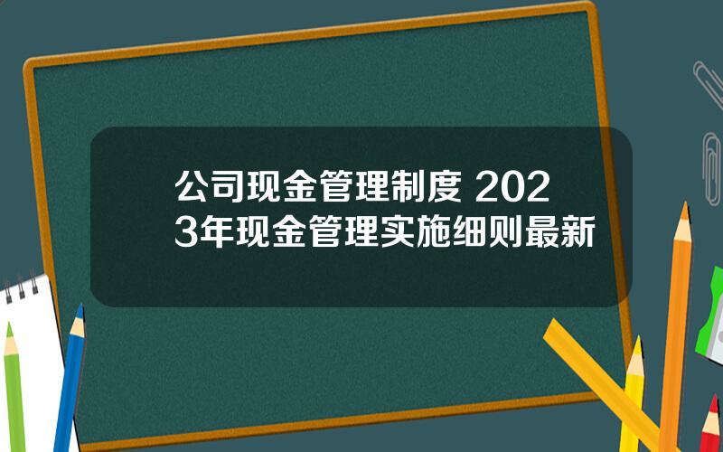 公司现金管理制度 2023年现金管理实施细则最新